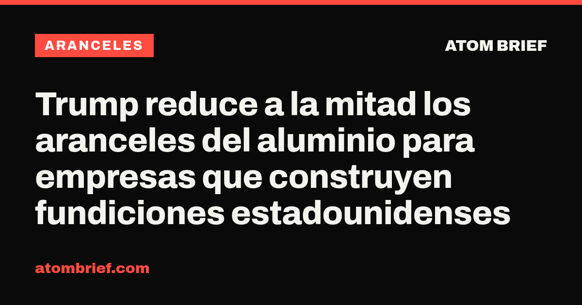 Trump reduce a la mitad los aranceles del aluminio para empresas que construyen fundiciones estadounidenses